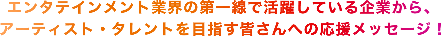 エンタテインメント業界の第一線で活躍している企業から、アーティスト・タレントを目指す皆さんへの応援メッセージ！